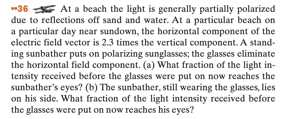 ..36
At a beach the light is generally partially polarized
due to reflections off sand and water. At a particular beach on
a particular day near sundown, the horizontal component of the
electric field vector is 2.3 times the vertical component. A stand-
ing sunbather puts on polarizing sunglasses; the glasses eliminate
the horizontal field component. (a) What fraction of the light in-
tensity received before the glasses were put on now reaches the
sunbather's eyes? (b) The sunbather, still wearing the glasses, lies
on his side. What fraction of the light intensity received before
the glasses were put on now reaches his eyes?