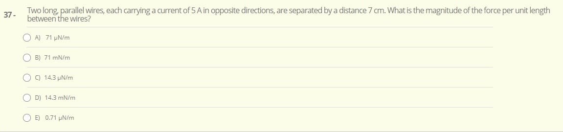 Two long, parallel wires, each carrying a current of 5 A in opposite directions, are separated by a distance 7 cm. What is the magnitude of the force per unit length
between the wires?
37-
O A) 71 µN/m
O B) 71 mN/m
O ) 14.3 µN/m
O D) 14.3 mN/m
O E) 0.71 µN/m
