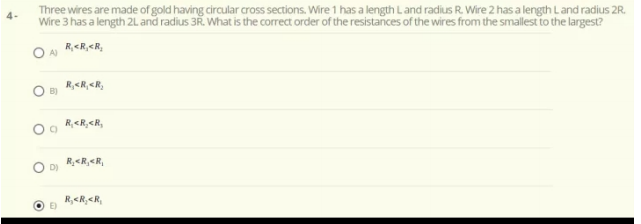 Three wires are made of gold having circular cross sections. Wire 1 has a length Land radius R. Wire 2 has a length Land radius 2R.
Wire 3 has a length 2L and radius 3R. What is the correct order of the resistances of the wires from the smallest to the largest?
R,<R,<R,
A)
R,<R,<R,
B)
R,<R,<R,
R,<R,<R,
D)
R,<R,<R,
O E)
