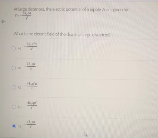 At large distances, the electric potential of a dipole 2qa is given by
V=-
8-
What is the electric field of the dipole at large distances?
2k,q'a
2k, qa
4k,qʻa
C)
4k, qa
D)
4k, qa
E)
