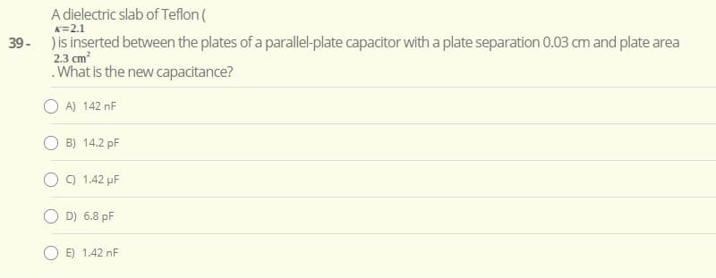 A dielectric slab of Teflon (
K=2.1
) is inserted between the plates of a parallel-plate capacitor with a plate separation 0.03 cm and plate area
2.3 cm?
39-
.What is the new capacitance?
A) 142 nF
B) 14.2 pF
) 1.42 µF
D) 6.8 pF
E) 1.42 nF
