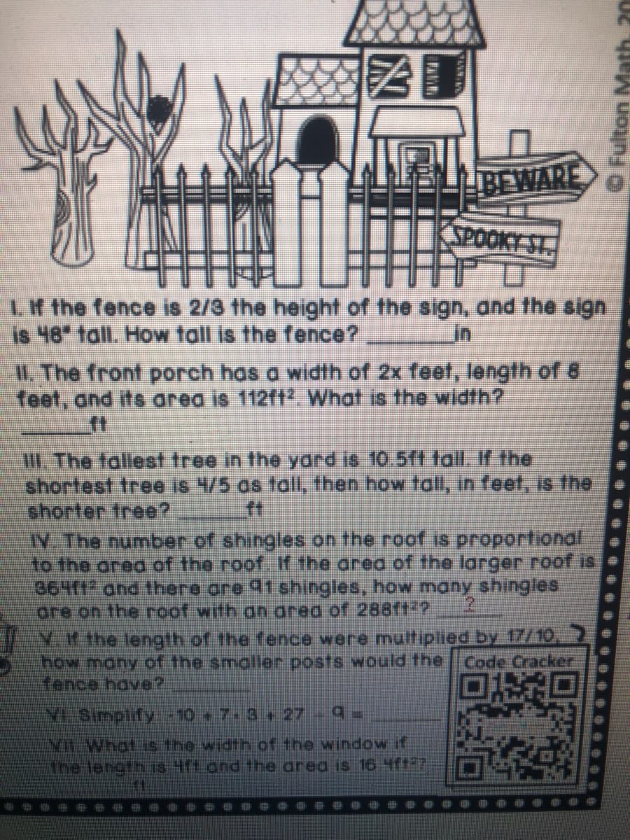 BEWARE
SPOOKT ST
Lf the fence is 2/3 the height of the sign, and the sign
Is 48 tall. How tall is the fence?
11. The front porch has a width of 2x feet, length of 8
feet, and its area is 112ft. What is the width?
in
III. The tallest tree in the yard is 10.5ft tall. If the
shortest tree is 4/5 as toall, then how fall, in feet, is the
shorter tree?
IN The number of shingles on the roof is proportional
to the area of the roof. If the area of the larger roof is
364f1 and there ore 31shingles, how many shingles
are on the roof with
ft
area of 288ft2?
Y.H the length of the fence were multiplied by 17/10,
how many of the smaller posts would the
fence have?
Code Cracker
VL Simplify-10 + 7-3+ 27 9=
MLWhat.js the width of the window if
the length 18 Ht ond fhe area is 16 4f7
O Fulton Math, 20
