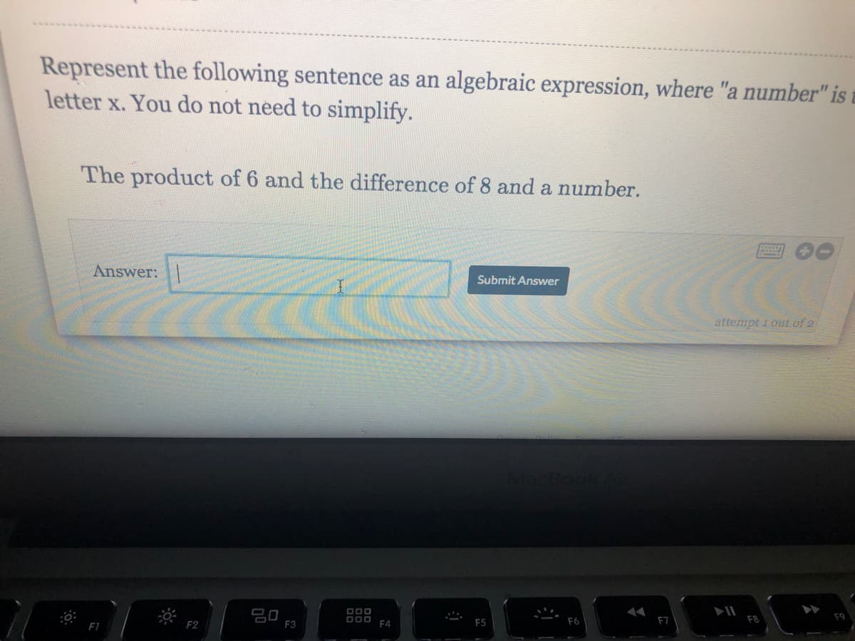 Represent the following sentence as an algebraic expression, where "a number" is
letter x. You do not need to simplify.
The product of 6 and the difference of 8 and a number.
Answer:
Submit Answer
attempt 1 out of 2
80
F3
F2
F4
F5
