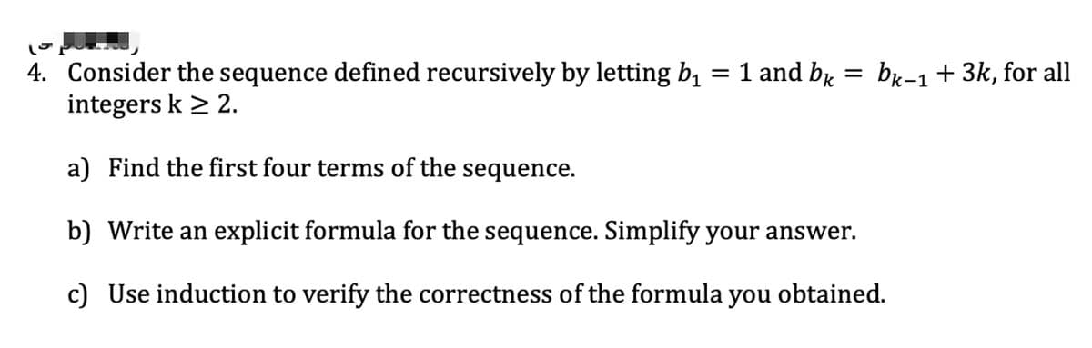 =
4. Consider the sequence defined recursively by letting b₁ = 1 and bk
integers k > 2.
bk-1 + 3k, for all
a) Find the first four terms of the sequence.
b) Write an explicit formula for the sequence. Simplify your answer.
c) Use induction to verify the correctness of the formula you obtained.