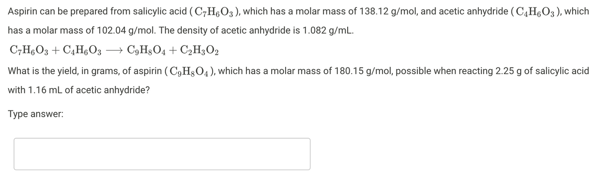 Aspirin can be prepared from salicylic acid ( C7H,O3), which has a molar mass of 138.12 g/mol, and acetic anhydride ( C4H6O3), which
has a molar mass of 102.04 g/mol. The density of acetic anhydride is 1.082 g/mL.
C,H6O3 + C4H,O3 → C,HgO4+ C2H3O2
What is the yield, in grams, of aspirin ( C9H3O4), which has a molar mass of 180.15 g/mol, possible when reacting 2.25 g of salicylic acid
with 1.16 mL of acetic anhydride?
Type answer:
