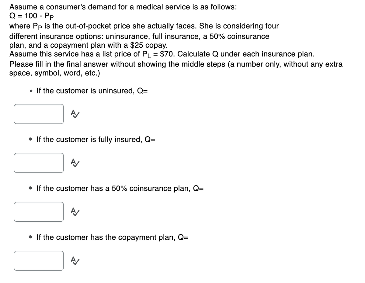Assume a consumer's demand for a medical service is as follows:
Q = 100 - Pp
where Pp is the out-of-pocket price she actually faces. She is considering four
different insurance options: uninsurance, full insurance, a 50% coinsurance
plan, and a copayment plan with a $25 copay.
Assume this service has a list price of PL = $70. Calculate Q under each insurance plan.
Please fill in the final answer without showing the middle steps (a number only, without any extra
space, symbol, word, etc.)
If the customer is uninsured, Q=
• If the customer is fully insured, Q=
• If the customer has a 50% coinsurance plan, Q=
• If the customer has the copayment plan, Q=
