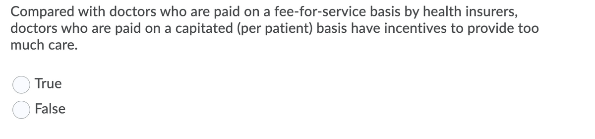 Compared with doctors who are paid on a fee-for-service basis by health insurers,
doctors who are paid on a capitated (per patient) basis have incentives to provide too
much care.
True
False
