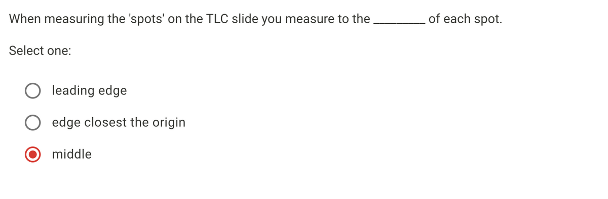 When measuring the 'spots' on the TLC slide you measure to the
of each spot.
Select one:
O leading edge
O edge closest the origin
middle
