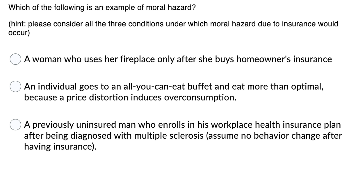 Which of the following is an example of moral hazard?
(hint: please consider all the three conditions under which moral hazard due to insurance would
occur)
A woman who uses her fireplace only after she buys homeowner's insurance
An individual goes to an all-you-can-eat buffet and eat more than optimal,
because a price distortion induces overconsumption.
A previously uninsured man who enrolls in his workplace health insurance plan
after being diagnosed with multiple sclerosis (assume no behavior change after
having insurance).
