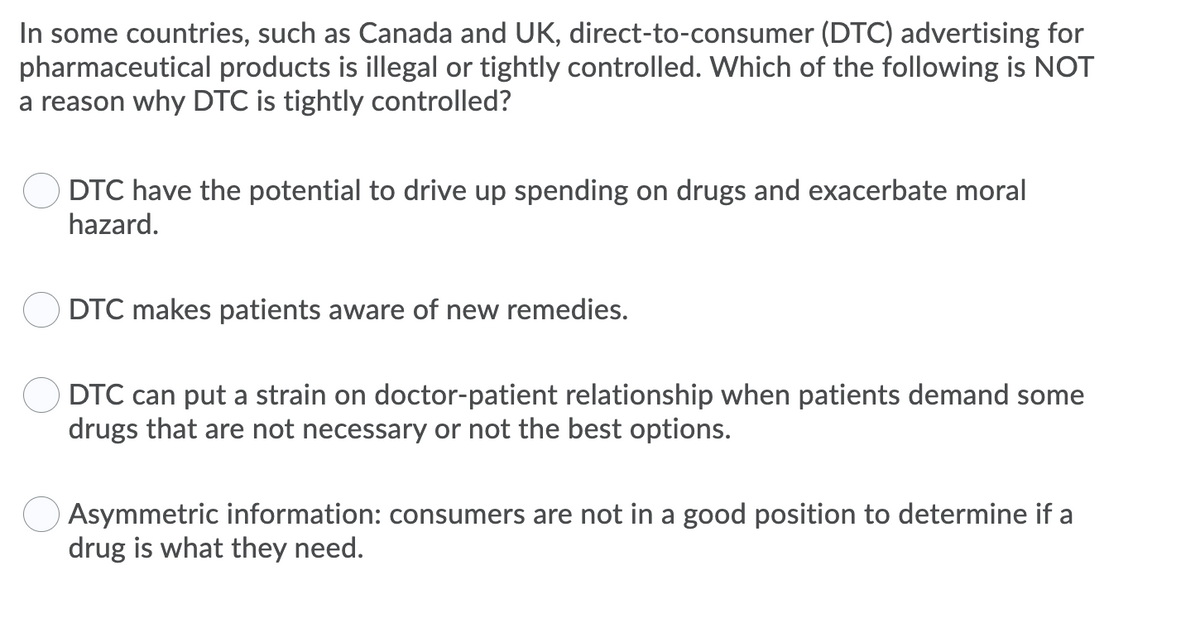 In some countries, such as Canada and UK, direct-to-consumer (DTC) advertising for
pharmaceutical products is illegal or tightly controlled. Which of the following is NOT
a reason why DTC is tightly controlled?
DTC have the potential to drive up spending on drugs and exacerbate moral
hazard.
DTC makes patients aware of new remedies.
DTC can put a strain on doctor-patient relationship when patients demand some
drugs that are not necessary or not the best options.
Asymmetric information: consumers are not in a good position to determine if a
drug is what they need.
