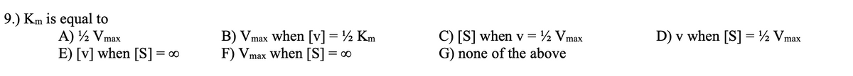 9.) Km is equal to
A) ½ Vmax
E) [v] when [S] = ∞
C) [S] when v = ½ Vmax
G) none of the above
D) v when [S] = ½ Vmax
B) Vmax when [v] = ½ Km
F) Vmax when [S] = ∞
