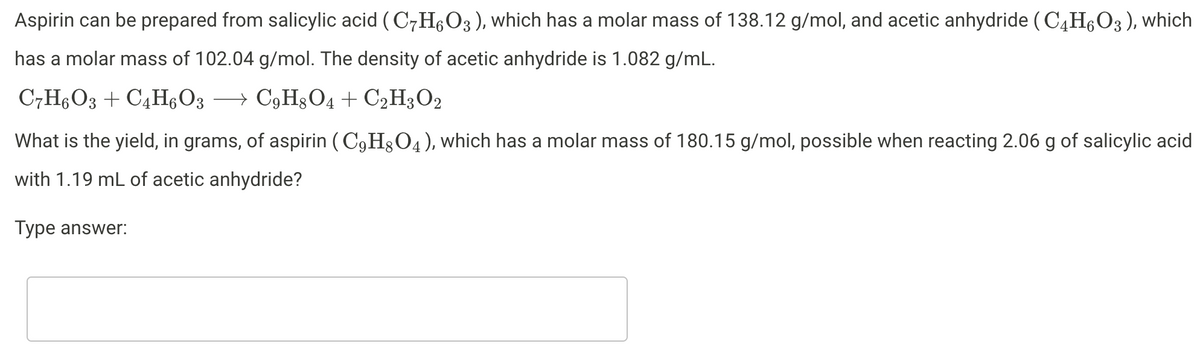 Aspirin can be prepared from salicylic acid (C7H,O3), which has a molar mass of 138.12 g/mol, and acetic anhydride ( C4H6O3), which
has a molar mass of 102.04 g/mol. The density of acetic anhydride is 1.082 g/mL.
C7HO3 + C4H6O3
→ C3H§O4 + C2H3O2
What is the yield, in grams, of aspirin ( C9H3O4), which has a molar mass of 180.15 g/mol, possible when reacting 2.06 g of salicylic acid
with 1.19 mL of acetic anhydride?
Туре answer:
