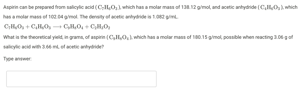Aspirin can be prepared from salicylic acid ( C7H,O3), which has a molar mass of 138.12 g/mol, and acetic anhydride (C4H6O3), which
has a molar mass of 102.04 g/mol. The density of acetic anhydride is 1.082 g/mL.
C7H6O3 + C4H,O3 →
→ C9H3O4 + C2H3O2
What is the theoretical yield, in grams, of aspirin (C9H3O4), which has a molar mass of 180.15 g/mol, possible when reacting 3.06 g of
salicylic acid with 3.66 mL of acetic anhydride?
Туре answer:
