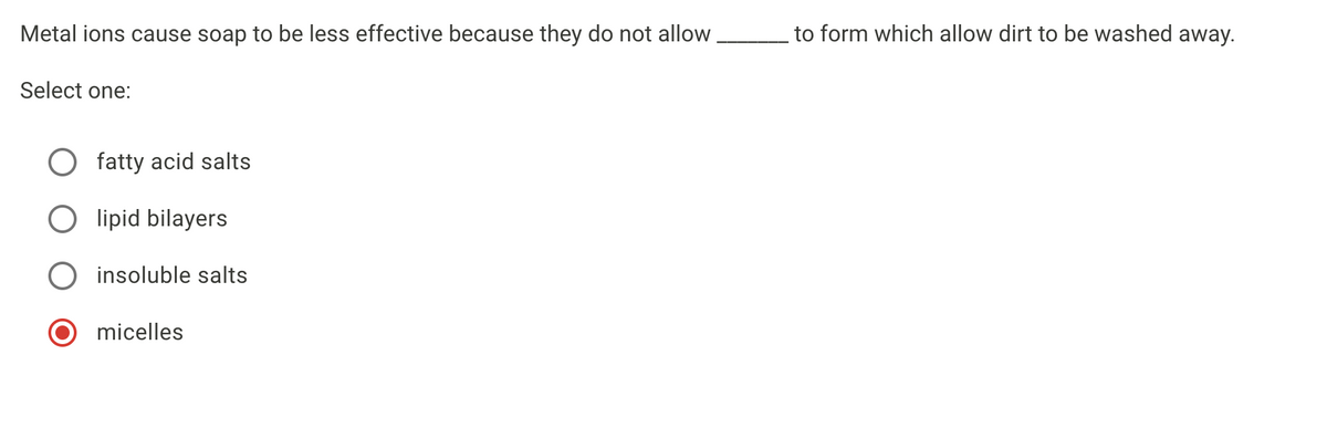 Metal ions cause soap to be less effective because they do not allow
to form which allow dirt to be washed away.
Select one:
O fatty acid salts
O lipid bilayers
insoluble salts
micelles
