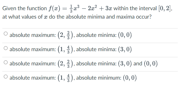 Given the function f(x) = x³ − 2x² + 3x within the interval [0, 2],
at what values of a do the absolute minima and maxima occur?
O absolute maximum: (2, 3), absolute minima: (0,0)
O absolute maximum: (1, 3), absolute minima: (3,0)
O absolute maximum: (2, 3), absolute minima: (3, 0) and (0, 0)
O absolute maximum: (1,3), absolute minimum: (0, 0)