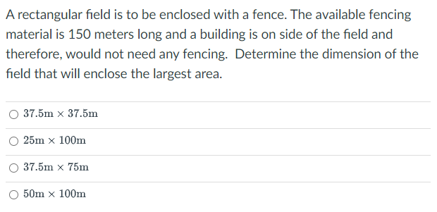 A rectangular field is to be enclosed with a fence. The available fencing
material is 150 meters long and a building is on side of the field and
therefore, would not need any fencing. Determine the dimension of the
field that will enclose the largest area.
37.5m x 37.5m
25m x 100m
37.5m x 75m
50m x 100m