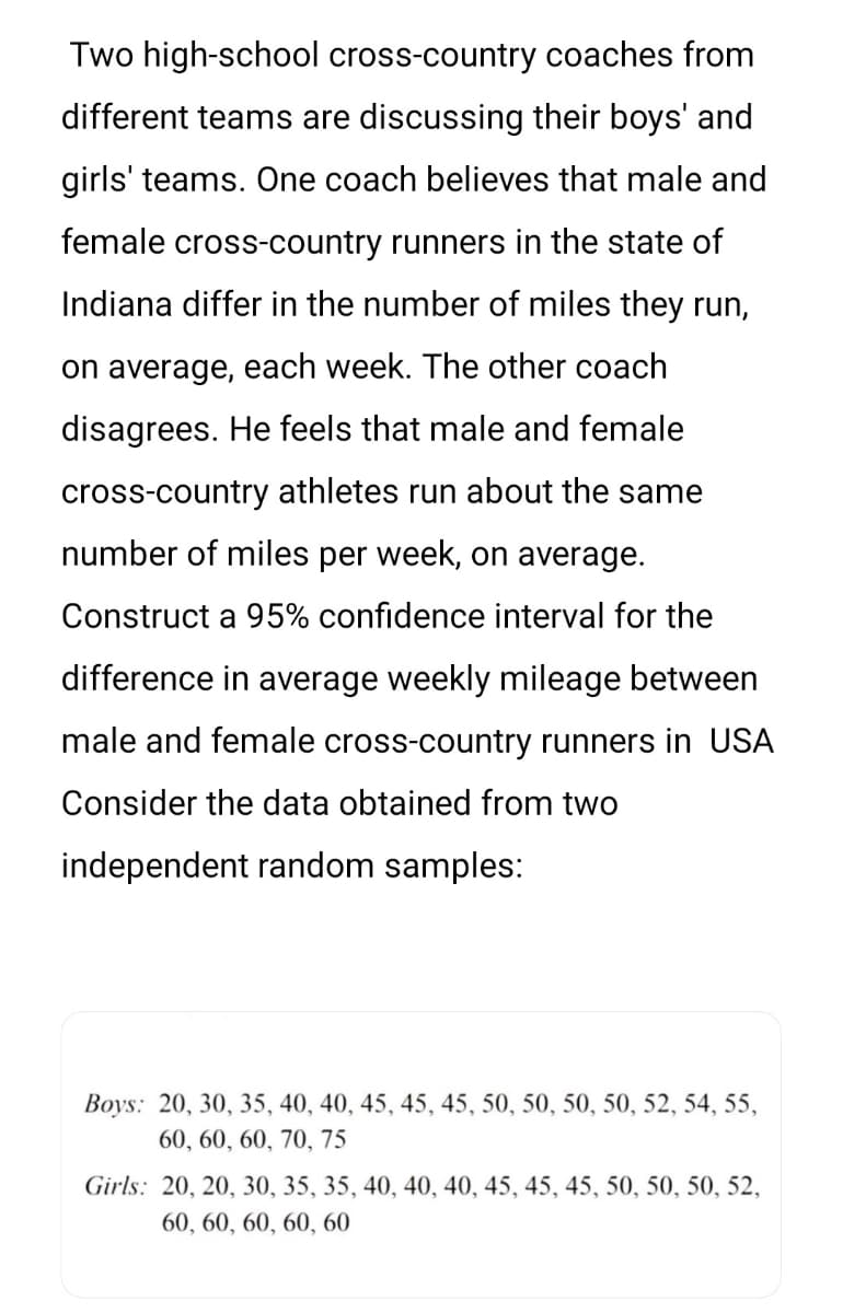 Two high-school cross-country coaches from
different teams are discussing their boys' and
girls' teams. One coach believes that male and
female cross-country runners in the state of
Indiana differ in the number of miles they run,
on average, each week. The other coach
disagrees. He feels that male and female
cross-country athletes run about the same
number of miles per week, on average.
Construct a 95% confidence interval for the
difference in average weekly mileage between
male and female cross-country runners in USA
Consider the data obtained from two
independent random samples:
Boys: 20, 30, 35, 40, 40, 45, 45, 45, 50, 50, 50, 50, 52, 54, 55,
60, 60, 60, 70, 75
Girls: 20, 20, 30, 35, 35, 40, 40, 40, 45, 45, 45, 50, 50, 50, 52,
60, 60, 60, 60, 60