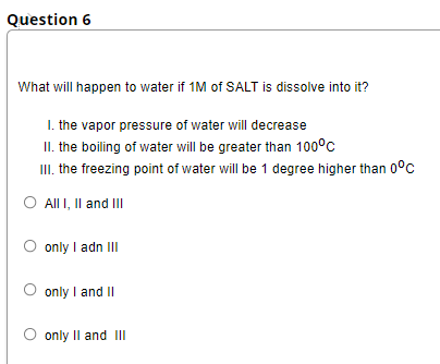 Question 6
What will happen to water if 1M of SALT is dissolve into it?
I. the vapor pressure of water will decrease
II. the boiling of water will be greater than 100°c
II. the freezing point of water will be 1 degree higher than 0°c
O All I, Il and II
O only I adn III
only I and II
O only Il and III
