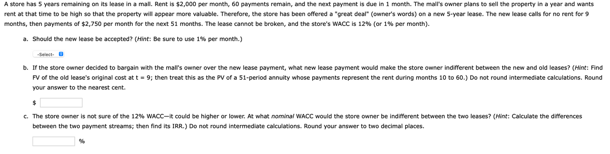 A store has 5 years remaining on its lease in a mall. Rent is $2,000 per month, 60 payments remain, and the next payment is due in 1 month. The mall's owner plans to sell the property in a year and wants
rent at that time to be high so that the property will appear more valuable. Therefore, the store has been offered a "great deal" (owner's words) on a new 5-year lease. The new lease calls for no rent for 9
months, then payments of $2,750 per month for the next 51 months. The lease cannot be broken, and the store's WACC is 12% (or 1% per month).
a. Should the new lease be accepted? (Hint: Be sure to use 1% per month.)
-Select-
b. If the store owner decided to bargain with the mall's owner over the new lease payment, what new lease payment would make the store owner indifferent between the new and old leases? (Hint: Find
FV of the old lease's original cost at t = 9; then treat this as the PV of a 51-period annuity whose payments represent the rent during months 10 to 60.) Do not round intermediate calculations. Round
your answer to the nearest cent.
$
c. The store owner is not sure of the 12% WACC-it could be higher or lower. At what nominal WACC would the store owner be indifferent between the two leases? (Hint: Calculate the differences
between the two payment streams; then find its IRR.) Do not round intermediate calculations. Round your answer to two decimal places.
%
