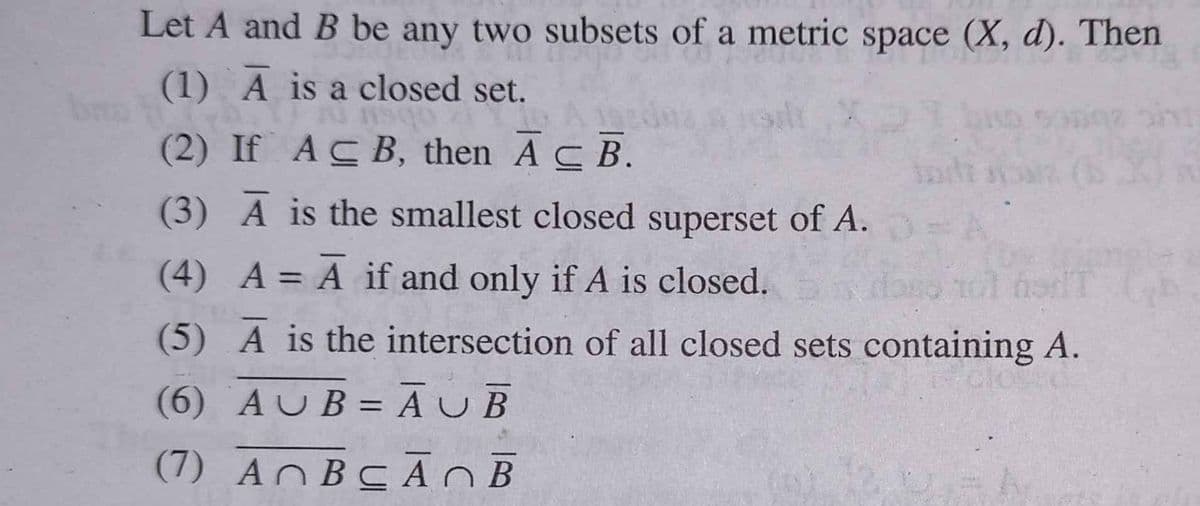 Let A and B be any two subsets of a metric space (X, d). Then
(1) A is a closed set.
obsu
(2) If ACB, then AC B.
(3) A is the smallest closed superset of A.
(4) A = A if and only if A is closed.
(5) A is the intersection of all closed sets containing A.
(6) AUB = ĀUB
%3D
(7) ANBCA OB
