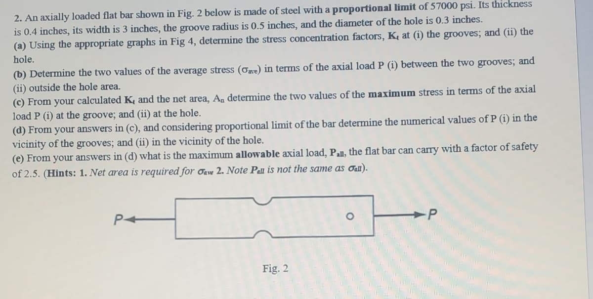 2. An axially loaded flat bar shown in Fig. 2 below is made of steel with a proportional limit of 57000 psi. Its thickness
is 0.4 inches, its width is 3 inches, the groove radius is 0.5 inches, and the diameter of the hole is 0.3 inches.
(a) Using the appropriate graphs in Fig 4, determine the stress concentration factors, K, at (i) the grooves; and (ii) the
hole.
(b) Determine the two values of the average stress (ơr) in terms of the axial load P (i) between the two grooves; and
(ii) outside the hole area.
(c) From your calculated K and the net area, A, determine the two values of the maximum stress in terms of the axial
load P (i) at the groove; and (ii) at the hole.
(d) From your answers in (c), and considering proportional limit of the bar determine the numerical values of P (i) in the
vicinity of the grooves; and (ii) in the vicinity of the hole.
(e) From your answers in (d) what is the maximum allowable axial load, Pll, the flat bar can carry with a factor of safety
of 2.5. (Hints: 1. Net area is required for Oaw 2. Note Pall is not the same as ɑau).
Fig. 2
