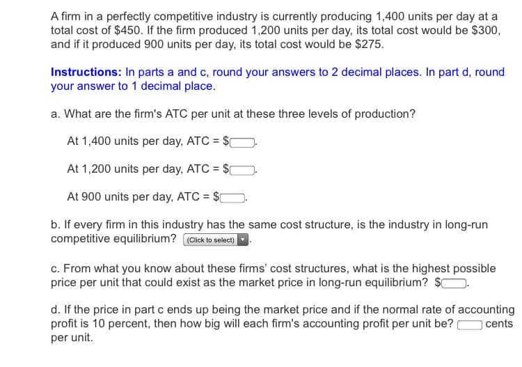 A firm in a perfectly competitive industry is currently producing 1,400 units per day at a
total cost of $450. If the firm produced 1,200 units per day, its total cost would be $300,
and if it produced 900 units per day, its total cost would be $275.
Instructions: In parts a and c, round your answers to 2 decimal places. In part d, round
your answer to 1 decimal place.
a. What are the firm's ATC per unit at these three levels of production?
At 1,400 units per day, ATC = $0
At 1,200 units per day, ATC = $0
At 900 units per day, ATC = $C
b. If every firm in this industry has the same cost structure, is the industry in long-run
competitive equilibrium? (Click to select)
c. From what you know about these firms' cost structures, what is the highest possible
price per unit that could exist as the market price in long-run equilibrium?
d. If the price in part c ends up being the market price and if the normal rate of accounting
profit is 10 percent, then how big will each firm's accounting profit per unit be?
per unit.
cents
