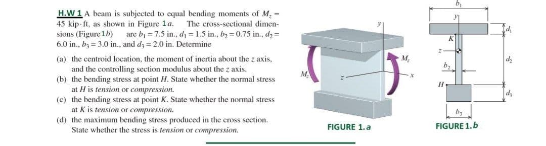H.W 1 A beam is subjected to equal bending moments of M, =
45 kip- ft, as shown in Figure 1 a.
sions (Figure 1b)
6.0 in., bz = 3.0 in., and dz = 2.0 in. Determine
The cross-sectional dimen-
are b1 = 7.5 in., d = 1.5 in., b2 = 0.75 in., dz =
K
(a) the centroid location, the moment of inertia about the z axis,
M.
dz
b,
and the controlling section modulus about the z axis.
(b) the bending stress at point H. State whether the normal stress
at H is tension or compression.
(c) the bending stress at point K. State whether the normal stress
at K is tension or compression.
(d) the maximum bending stress produced in the cross section.
State whether the stress is tension or compression.
M.
dz
ba
FIGURE 1.a
FIGURE 1.b
