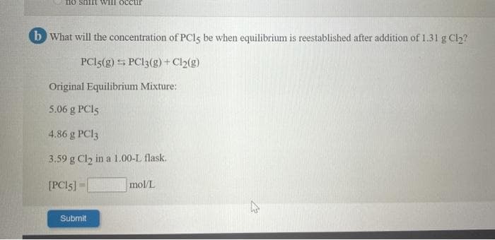 no snift will occur
b What will the concentration of PCI5 be when equilibrium is reestablished after addition of 1.31 g Cl2?
PC15(g) 5 PC13(g)+ Cl2(g)
Original Equilibrium Mixture:
5.06 g PCI5
4.86 g PCI3
3.59 g Cl2 in a 1.00-L flask.
[PCI5]=|
mol/L
Submit
