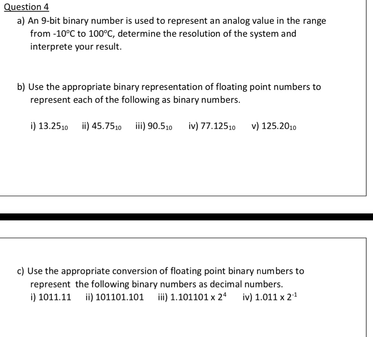 Question 4
a) An 9-bit binary number is used to represent an analog value in the range
from -10°C to 100°C, determine the resolution of the system and
interprete your result.
b) Use the appropriate binary representation of floating point numbers to
represent each of the following as binary numbers.
i) 13.2510
ii) 45.7510
iii) 90.510
iv) 77.12510
v) 125.2010
c) Use the appropriate conversion of floating point binary numbers to
represent the following binary numbers as decimal numbers.
i) 1011.11
ii) 101101.101
iii) 1.101101 x 24
iv) 1.011 x 2-1
