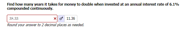 Find how many years it takes for money to double when invested at an annual interest rate of 6.1%
compounded continuously.
38.33
x
11.36
Round your answer to 2 decimal places as needed.