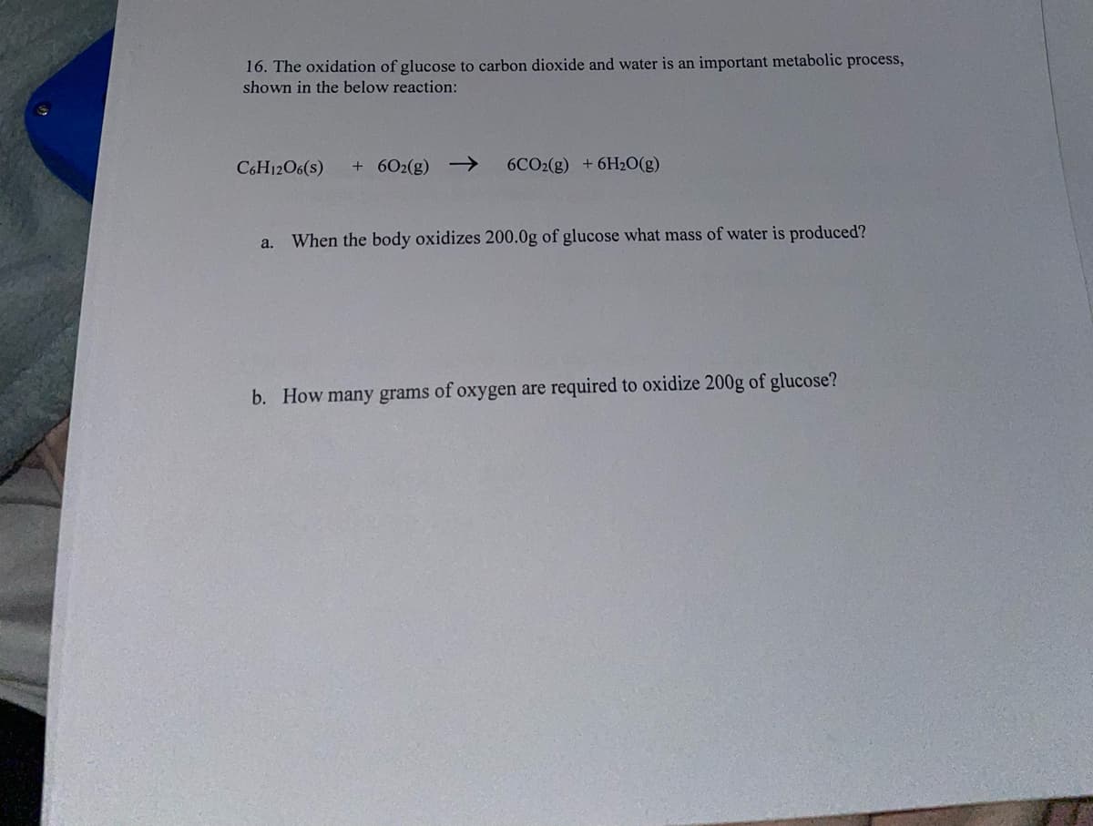 16. The oxidation of glucose to carbon dioxide and water is an important metabolic process,
shown in the below reaction:
C6H12O6(s)
+ 602(g) –→
6CO2(g) +6H2O(g)
a.
When the body oxidizes 200.0g of glucose what mass of water is produced?
b. How many grams of oxygen are required to oxidize 200g of glucose?
