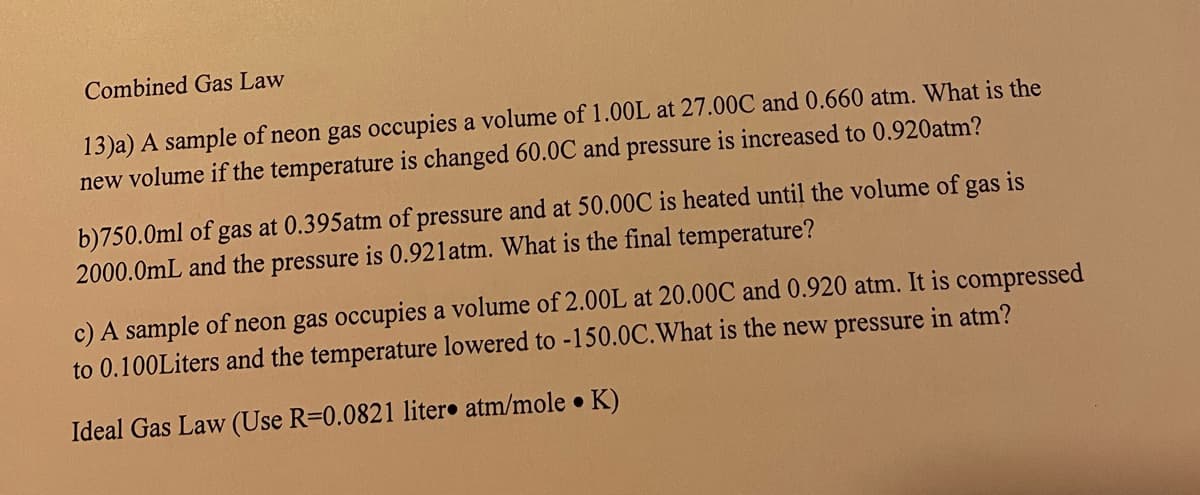 Combined Gas Law
13)a) A sample of neon gas occupies a volume of 1.00L at 27.00C and 0.660 atm. What is the
new volume if the temperature is changed 60.0C and pressure is increased to 0.920atm?
b)750.0ml of gas at 0.395atm of pressure and at 50.00C is heated until the volume of gas is
2000.0mL and the pressure is 0.921atm. What is the final temperature?
c) A sample of neon gas occupies a volume of 2.00L at 20.00C and 0.920 atm. It is compressed
to 0.100Liters and the temperature lowered to -150.0C.What is the new pressure in atm?
Ideal Gas Law (Use R=0.0821 liter• atm/mole K)
