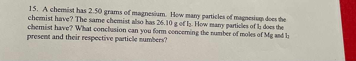 15. A chemist has 2.50 grams of magnesium. How many particles of magnesium does the
chemist have? The same chemist also has 26.10 g of I2. How many particles of I2 does the
chemist have? What conclusion can you form concerning the number of moles of Mg and I2
present and their respective particle numbers?
