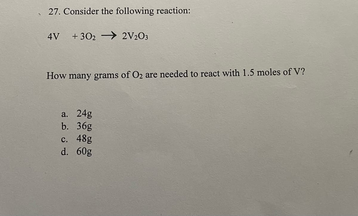 27. Consider the following reaction:
4V
+ 302 → 2V2O3
How many grams of O2 are needed to react with 1.5 moles of V?
a. 24g
b. 36g
с. 48g
d. 60g
