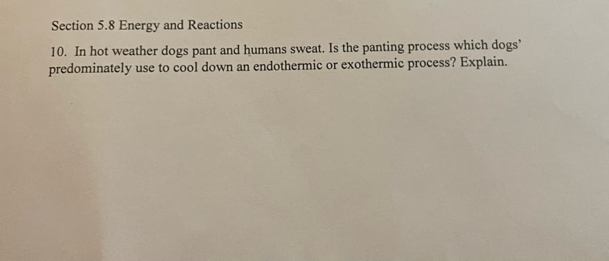 Section 5.8 Energy and Reactions
10. In hot weather dogs pant and humans sweat. Is the panting process which dogs'
predominately use to cool down an endothermic or exothermic process? Explain.
