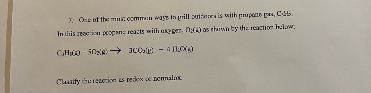 7. One of the most common ways to grill outdoors is with propane gas, C3H8.
In this reaction propane reacts with oxygen, O2(g) as shown by the reaction below:
C3H8(g) + 502(g)→ 3CO2(g) + 4 H2O(g)
Classify the reaction as redox or nonredox.

