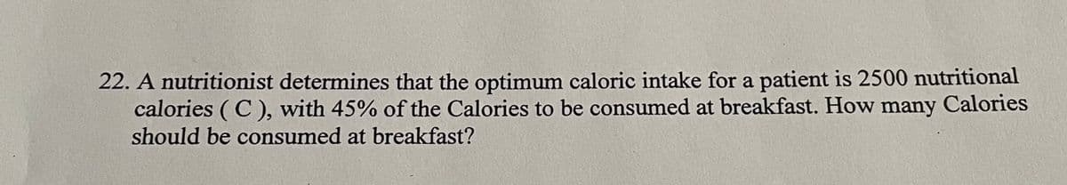 22. A nutritionist determines that the optimum caloric intake for a patient is 2500 nutritional
calories ( C ), with 45% of the Calories to be consumed at breakfast. How many Calories
should be consumed at breakfast?
