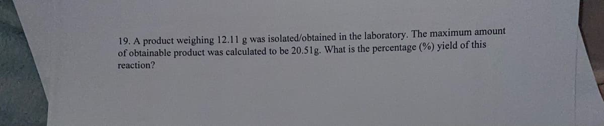 19. A product weighing 12.11 g was isolated/obtained in the laboratory. The maximum amount
of obtainable product was calculated to be 20.51g. What is the percentage (%) yield of this
reaction?
