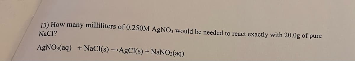 13) How many milliliters of 0.250M AgNO3 would be needed to react exactly with 20.0g of pure
NaCl?
AGNO3(aq) +NaCI(s) →AgCl(s) + NANO3(aq)
