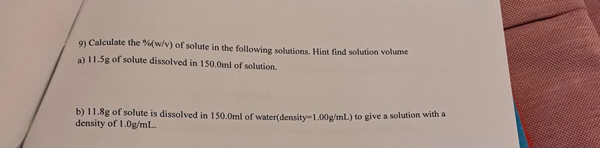 9) Calculate the %(w/v) of solute in the following solutions. Hint find solution volume
a) 11.5g of solute dissolved in 150.0ml of solution.
b) 11.8g of solute is dissolved in 150.0ml of water(density=1.00g/mL) to give a solution with a
density of 1.0g/mL.
