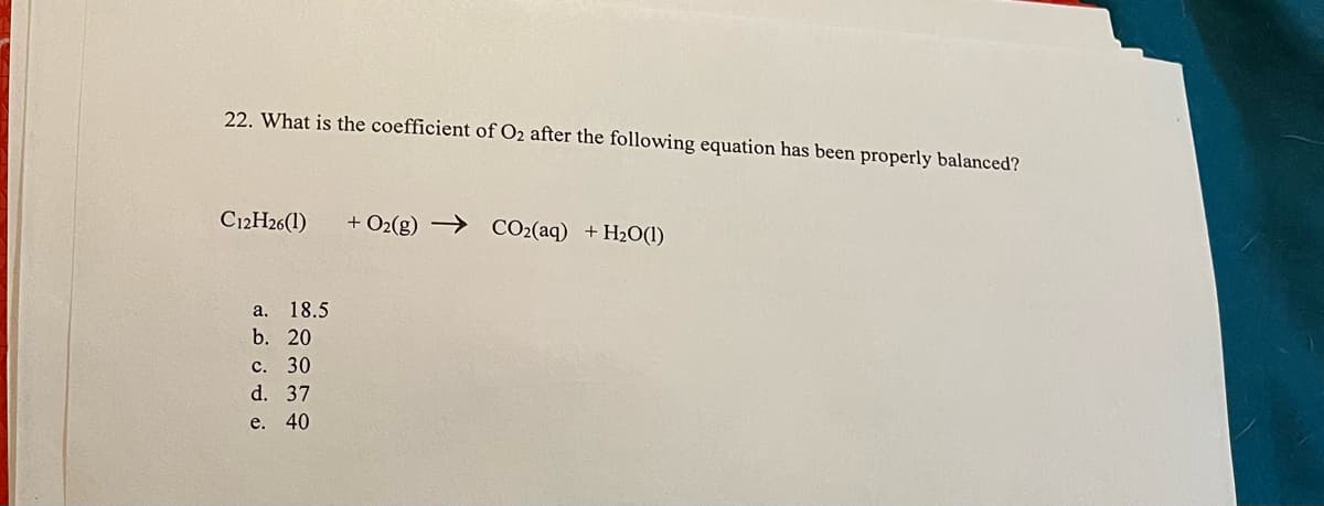22. What is the coefficient of O2 after the following equation has been properly balanced?
C12H26(1)
+ O2(g) → CO2(aq) +H2O(1)
а. 18.5
b. 20
с. 30
d. 37
e. 40
