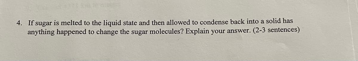 4. If sugar is melted to the liquid state and then allowed to condense back into a solid has
anything happened to change the sugar molecules? Explain your answer. (2-3 sentences)
