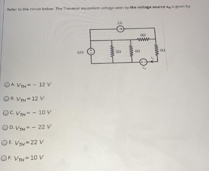 Refer to the circuit below. The Thevenin equavilant voltage seen by the voltage source vo is given by.
2A
ww
10V
202
OA VTH= - 12 V
OB. VTH = 12 V
OC. VTH= - 10 V
OD. VTH = - 22 V
OE. VTH=22V
OF. VTH= 10 V
ww
ww
