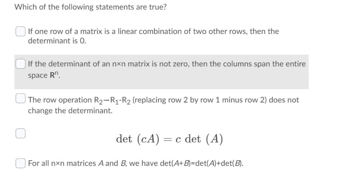 Which of the following statements are true?
If one row of a matrix is a linear combination of two other rows, then the
determinant is 0.
If the determinant of an nxn matrix is not zero, then the columns span the entire
space Rn.
The row operation R2-R1-R2 (replacing row 2 by row 1 minus row 2) does not
change the determinant.
det (cA) = c det (A)
For all nxn matrices A and B, we have det(A+B)=det(A)+det(B).
