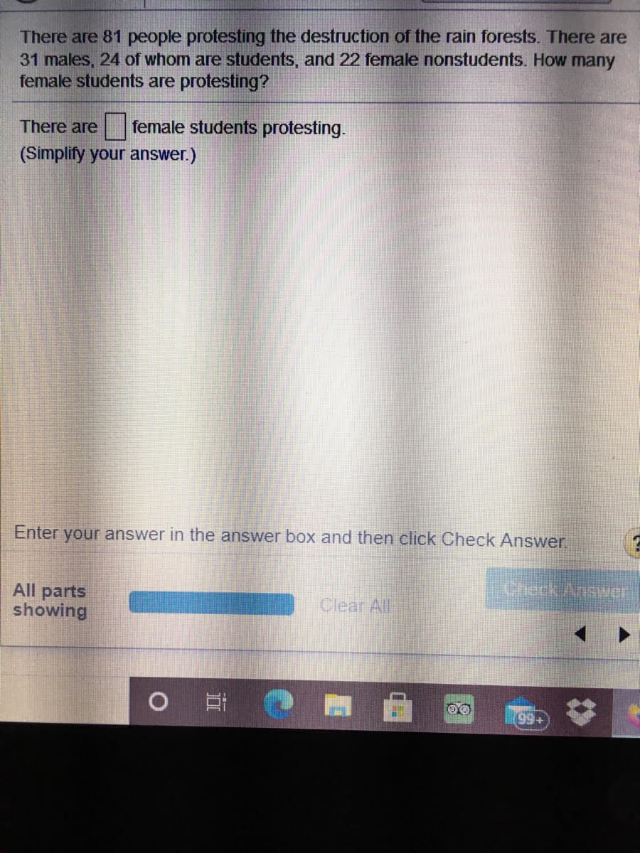 There are 81 people protesting the destruction of the rain forests. There are
31 males, 24 of whom are students, and 22 female nonstudents. How many
female students are protesting?
There are
female students protesting.
(Simplify your answer.)
Enter your answer in the answer box and then click Check Answer.
Check Answer
All parts
showing
Clear All
99+
