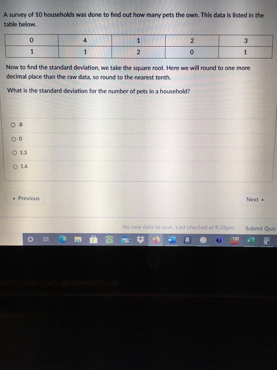 A survey of 10 households was done to find out how many pets the own. This data is listed in the
table below.
1
3.
1
1
Now to find the standard deviation, we take the square root. Here we will round to one more
decimal place than the raw data, so round to the nearest tenth.
What is the standard deviation for the number of pets in a household?
0.8
О 1.3
О 1.6
« Previous
Next
No new data to save. Last checked at 9:35pm
Submit Quiz
99+
a
