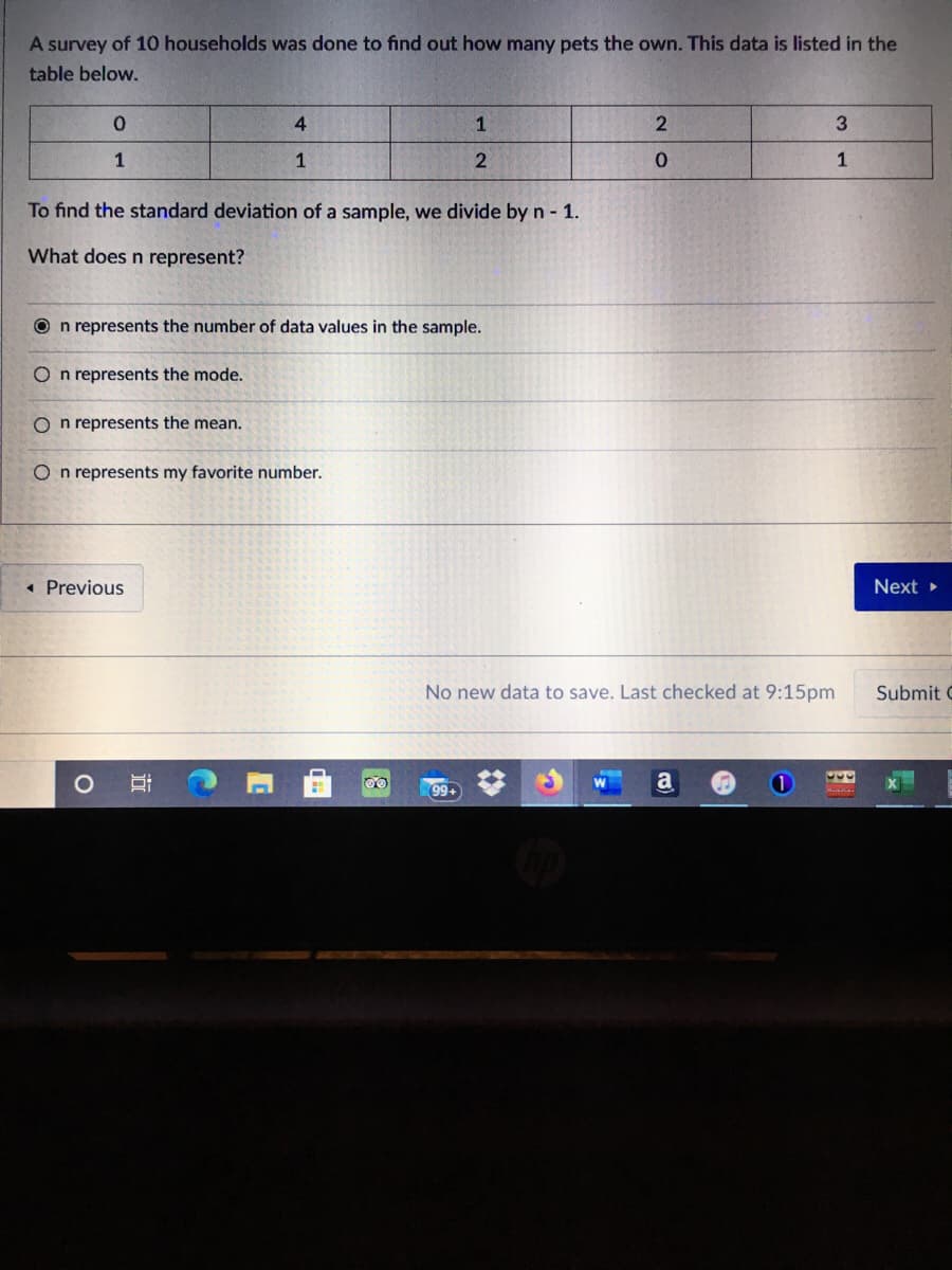 A survey of 10 households was done to find out how many pets the own. This data is listed in the
table below.
4
3
1
1
1
To find the standard deviation of a sample, we divide by n - 1.
What does n represent?
O n represents the number of data values in the sample.
O n represents the mode.
O n represents the mean.
O n represents my favorite number.
« Previous
Next
No new data to save. Last checked at 9:15pm
Submit
99+
近
