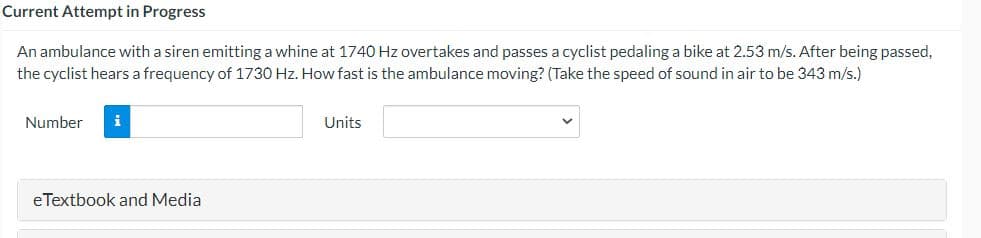 Current Attempt in Progress
An ambulance with a siren emitting a whine at 1740 Hz overtakes and passes a cyclist pedaling a bike at 2.53 m/s. After being passed,
the cyclist hears a frequency of 1730 Hz. How fast is the ambulance moving? (Take the speed of sound in air to be 343 m/s.)
Number
Units
eTextbook and Media
