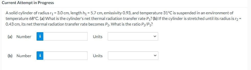 Current Attempt in Progress
A solid cylinder of radius r = 3.0 cm, length h1 = 5.7 cm, emissivity 0.93, and temperature 31°C is suspended in an environment of
temperature 68°C. (a) What is the cylinder's net thermal radiation transfer rate P1? (b) If the cylinder is stretched until its radius is r2 =
0.43 cm, its net thermal radiation transfer rate becomes P2. What is the ratio P2/P?
(a) Number
i
Units
(b) Number
i
Units
