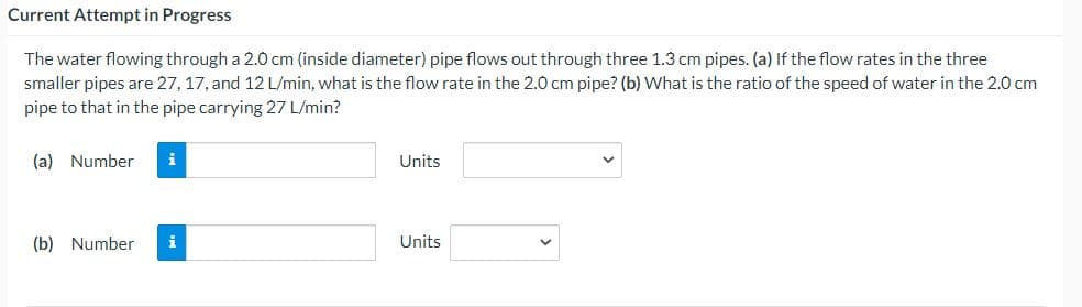 Current Attempt in Progress
The water flowing through a 2.0 cm (inside diameter) pipe flows out through three 1.3 cm pipes. (a) If the flow rates in the three
smaller pipes are 27, 17, and 12 L/min, what is the flow rate in the 2.0 cm pipe? (b) What is the ratio of the speed of water in the 2.0 cm
pipe to that in the pipe carrying 27 L/min?
(a) Number
i
Units
(b) Number
i
Units
